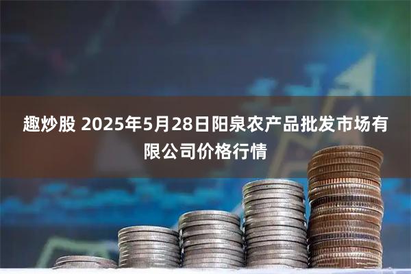 趣炒股 2025年5月28日阳泉农产品批发市场有限公司价格行情