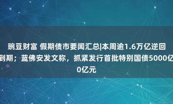 豌豆财富 假期债市要闻汇总|本周逾1.6万亿逆回购到期；蓝佛安发文称，抓紧发行首批特别国债5000亿元