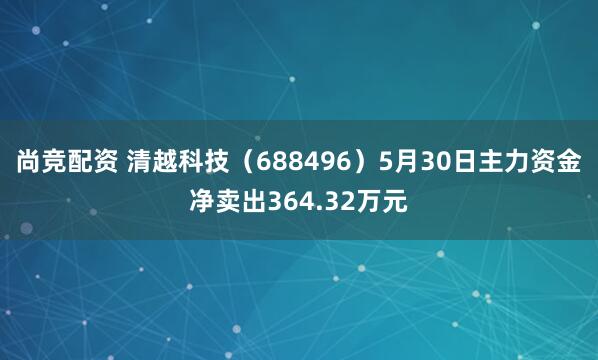 尚竞配资 清越科技（688496）5月30日主力资金净卖出364.32万元