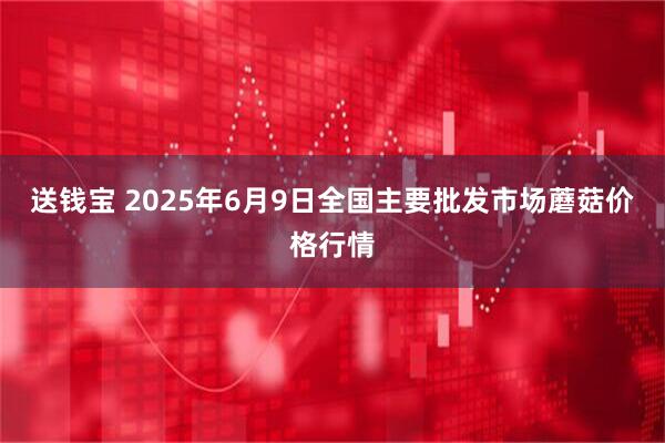 送钱宝 2025年6月9日全国主要批发市场蘑菇价格行情