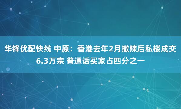 华锋优配快线 中原：香港去年2月撤辣后私楼成交6.3万宗 普通话买家占四分之一