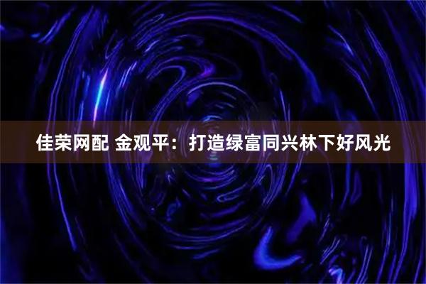 佳荣网配 金观平：打造绿富同兴林下好风光