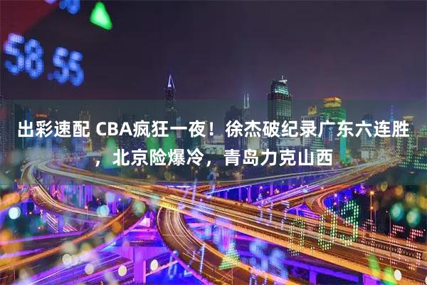 出彩速配 CBA疯狂一夜！徐杰破纪录广东六连胜，北京险爆冷，青岛力克山西