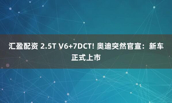 汇盈配资 2.5T V6+7DCT! 奥迪突然官宣：新车正式上市