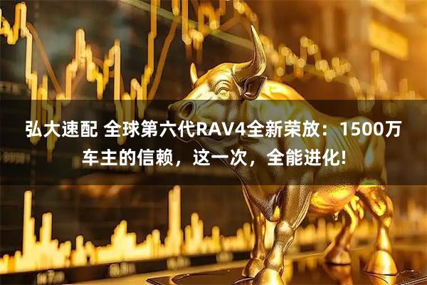 弘大速配 全球第六代RAV4全新荣放：1500万车主的信赖，这一次，全能进化!